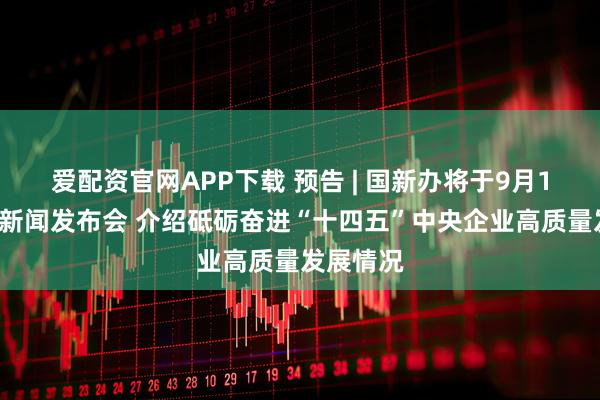 爱配资官网APP下载 预告 | 国新办将于9月17日举行新闻发布会 介绍砥砺奋进“十四五”中央企业高质量发展情况