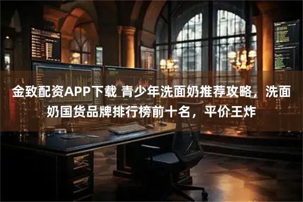 金致配资APP下载 青少年洗面奶推荐攻略，洗面奶国货品牌排行榜前十名，平价王炸