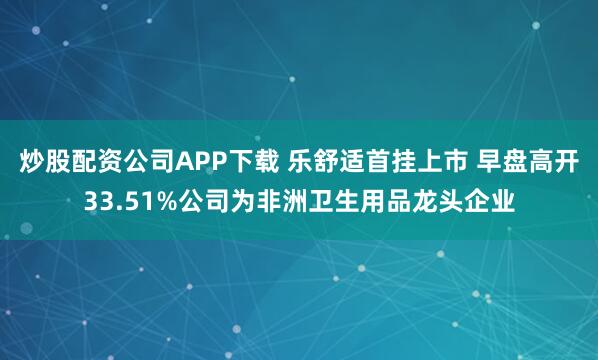 炒股配资公司APP下载 乐舒适首挂上市 早盘高开33.51%公司为非洲卫生用品龙头企业