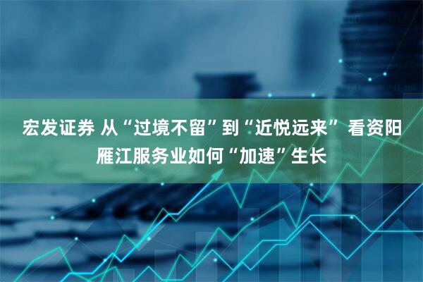 宏发证券 从“过境不留”到“近悦远来” 看资阳雁江服务业如何“加速”生长