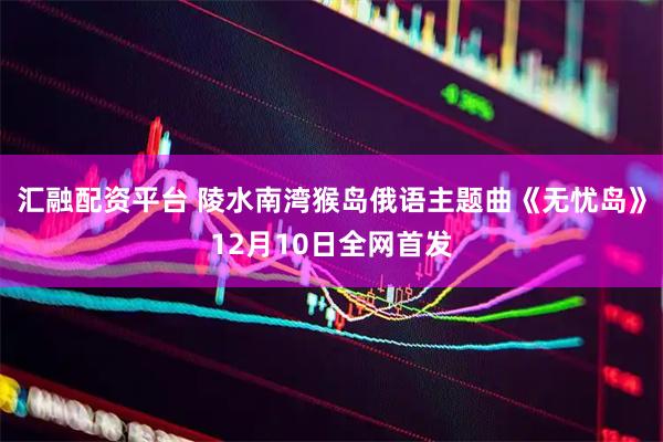 汇融配资平台 陵水南湾猴岛俄语主题曲《无忧岛》12月10日全网首发