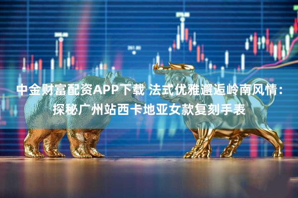 中金财富配资APP下载 法式优雅邂逅岭南风情：探秘广州站西卡地亚女款复刻手表