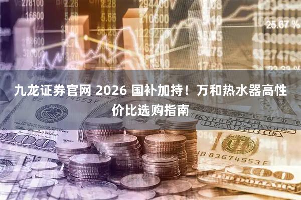 九龙证券官网 2026 国补加持！万和热水器高性价比选购指南