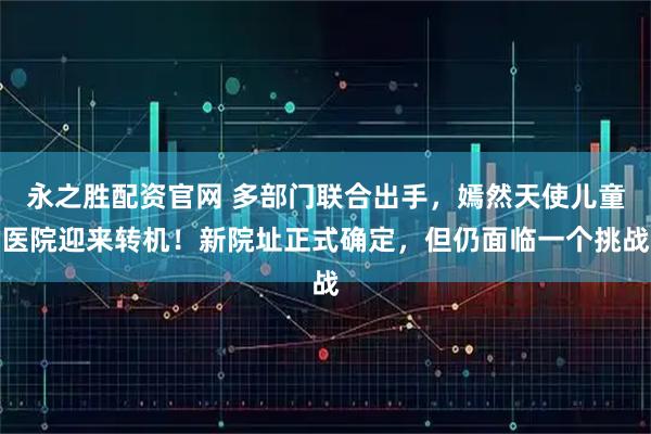 永之胜配资官网 多部门联合出手，嫣然天使儿童医院迎来转机！新院址正式确定，但仍面临一个挑战