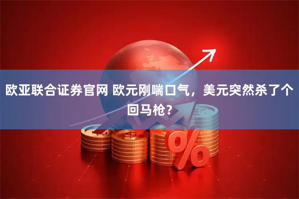 欧亚联合证券官网 欧元刚喘口气，美元突然杀了个回马枪？