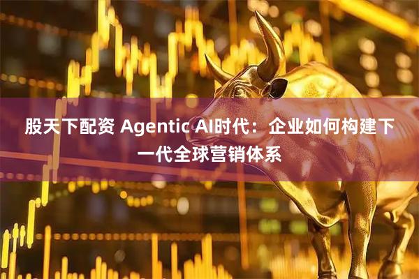 股天下配资 Agentic AI时代：企业如何构建下一代全球营销体系