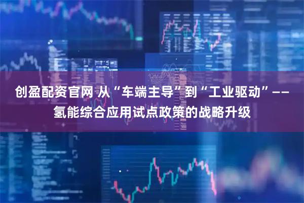 创盈配资官网 从“车端主导”到“工业驱动”——氢能综合应用试点政策的战略升级