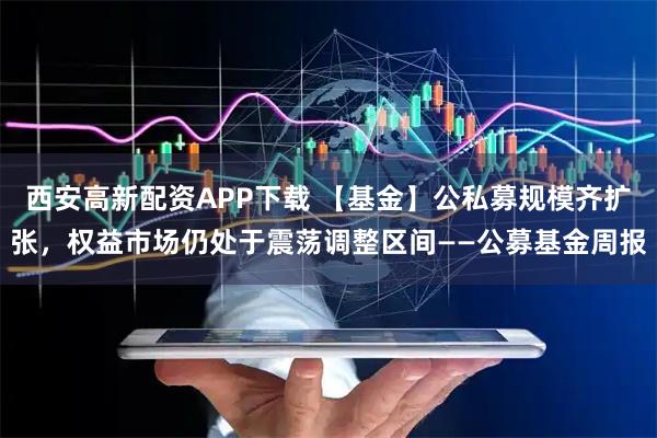 西安高新配资APP下载 【基金】公私募规模齐扩张，权益市场仍处于震荡调整区间——公募基金周报