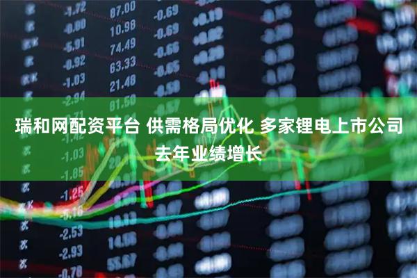 瑞和网配资平台 供需格局优化 多家锂电上市公司去年业绩增长