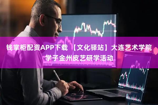 钱掌柜配资APP下载 【文化驿站】大连艺术学院学子金州皮艺研学活动