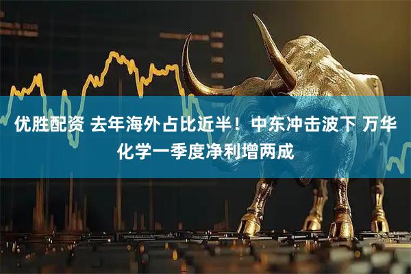 优胜配资 去年海外占比近半！中东冲击波下 万华化学一季度净利增两成