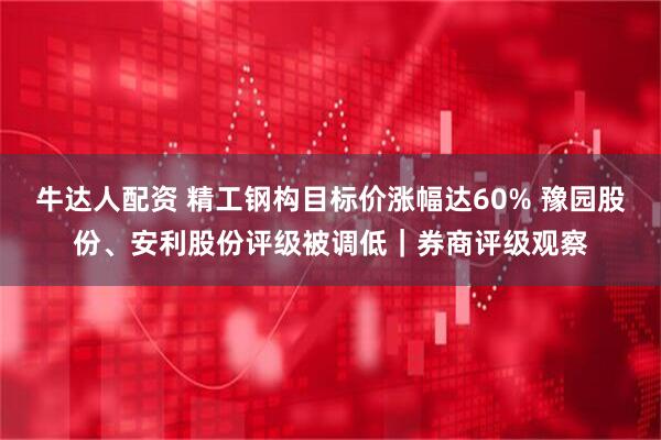 牛达人配资 精工钢构目标价涨幅达60% 豫园股份、安利股份评级被调低｜券商评级观察