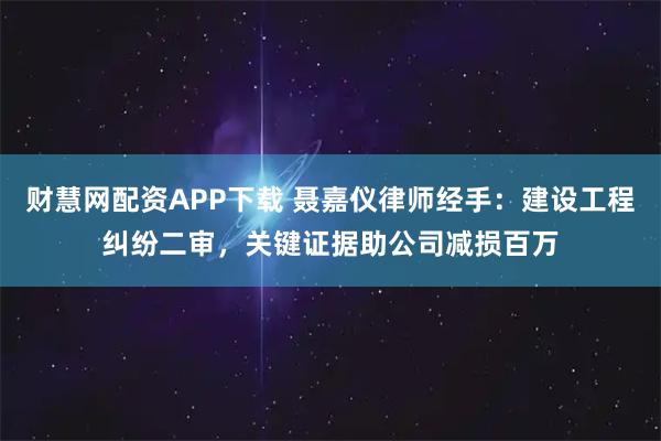 财慧网配资APP下载 聂嘉仪律师经手：建设工程纠纷二审，关键证据助公司减损百万