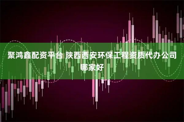 聚鸿鑫配资平台 陕西西安环保工程资质代办公司哪家好