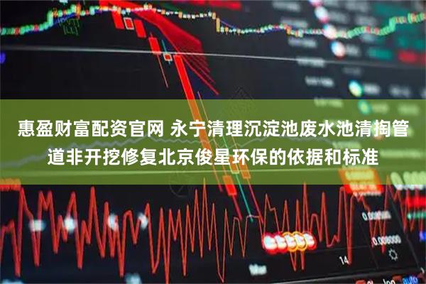 惠盈财富配资官网 永宁清理沉淀池废水池清掏管道非开挖修复北京俊星环保的依据和标准