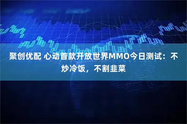 聚创优配 心动首款开放世界MMO今日测试：不炒冷饭，不割韭菜