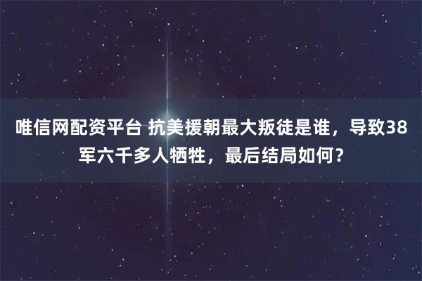 唯信网配资平台 抗美援朝最大叛徒是谁，导致38军六千多人牺牲，最后结局如何？