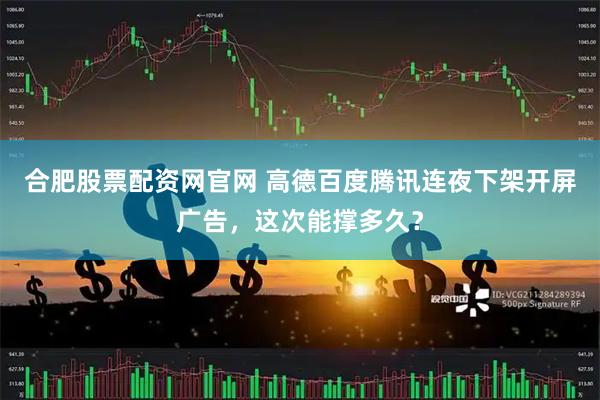 合肥股票配资网官网 高德百度腾讯连夜下架开屏广告，这次能撑多久？